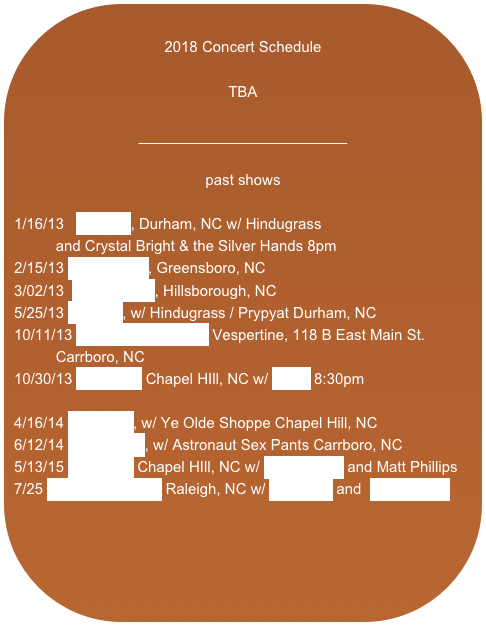 
2018 Concert Schedule

TBA

_________________________

past shows

1/16/13   Motorco, Durham, NC w/ Hindugrass 
          and Crystal Bright & the Silver Hands 8pm 
2/15/13 The Flatiron, Greensboro, NC
3/02/13  Billsborough, Hillsborough, NC
5/25/13 Motorco, w/ Hindugrass / Prypyat Durham, NC
10/11/13 2nd Friday Art Walk Vespertine, 118 B East Main St.            Carrboro, NC
10/30/13 Local 506 Chapel HIll, NC w/ Élève 8:30pm

4/16/14 The Cave, w/ Ye Olde Shoppe Chapel Hill, NC
6/12/14 The Station, w/ Astronaut Sex Pants Carrboro, NC
5/13/15 Local 506 Chapel HIll, NC w/ Marc Martel and Matt Phillips
7/25 Slim’s Downtown Raleigh, NC w/ Echonest and  Silent Piece

