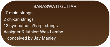 SARASWATI GUITAR
7 main strings
2 chikari strings
12 sympathetic/harp  strings
designer & luthier: Wes Lambe
conceived by Jay Manley