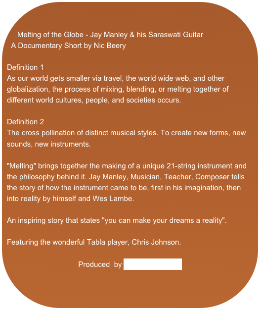 

Melting of the Globe - Jay Manley & his Saraswati GuitarA Documentary Short by Nic BeeryDefinition 1As our world gets smaller via travel, the world wide web, and other globalization, the process of mixing, blending, or melting together of different world cultures, people, and societies occurs.Definition 2The cross pollination of distinct musical styles. To create new forms, new sounds, new instruments."Melting" brings together the making of a unique 21-string instrument and the philosophy behind it. Jay Manley, Musician, Teacher, Composer tells the story of how the instrument came to be, first in his imagination, then into reality by himself and Wes Lambe.An inspiring story that states "you can make your dreams a reality".Featuring the wonderful Tabla player, Chris Johnson.Produced  by Beery Media.com