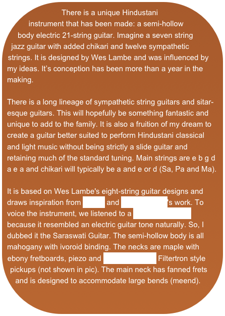There is a unique Hindustani instrument that has been made: a semi-hollow body electric 21-string guitar. Imagine a seven string jazz guitar with added chikari and twelve sympathetic strings. It is designed by Wes Lambe and was influenced by my ideas. It’s conception has been more than a year in the making.There is a long lineage of sympathetic string guitars and sitar-esque guitars. This will hopefully be something fantastic and unique to add to the family. It is also a fruition of my dream to create a guitar better suited to perform Hindustani classical and light music without being strictly a slide guitar and retaining much of the standard tuning. Main strings are e b g d a e a and chikari will typically be a and e or d (Sa, Pa and Ma). It is based on Wes Lambe's eight-string guitar designs and draws inspiration from Novax and Linda Manzer's work. To voice the instrument, we listened to a Saraswati Veena because it resembled an electric guitar tone naturally. So, I dubbed it the Saraswati Guitar. The semi-hollow body is all mahogany with ivoroid binding. The necks are maple with ebony fretboards, piezo and Kent Armstrong Filtertron style pickups (not shown in pic). The main neck has fanned frets and is designed to accommodate large bends (meend).